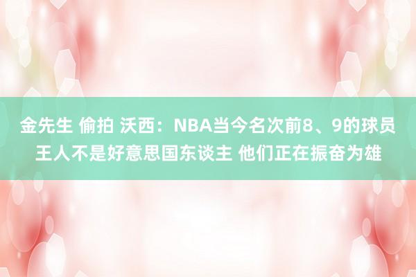 金先生 偷拍 沃西：NBA当今名次前8、9的球员王人不是好意思国东谈主 他们正在振奋为雄