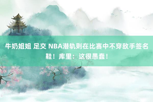 牛奶姐姐 足交 NBA潜轨则在比赛中不穿敌手签名鞋！库里：这很愚蠢！