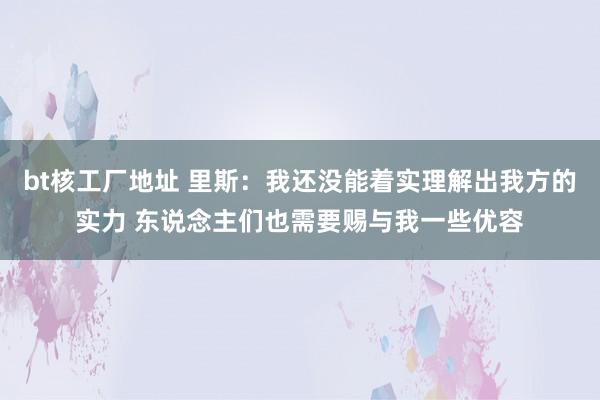 bt核工厂地址 里斯：我还没能着实理解出我方的实力 东说念主们也需要赐与我一些优容