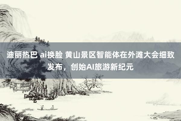 迪丽热巴 ai换脸 黄山景区智能体在外滩大会细致发布，创始AI旅游新纪元