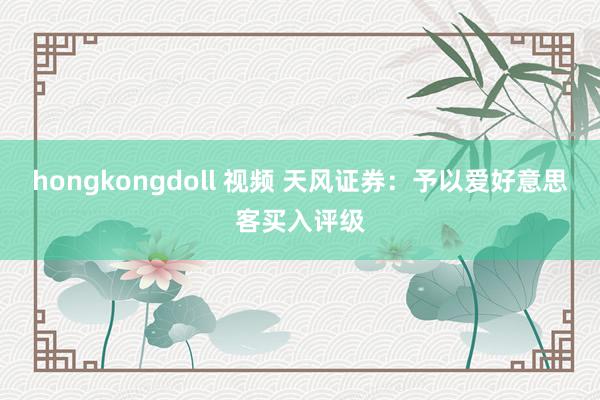 hongkongdoll 视频 天风证券：予以爱好意思客买入评级