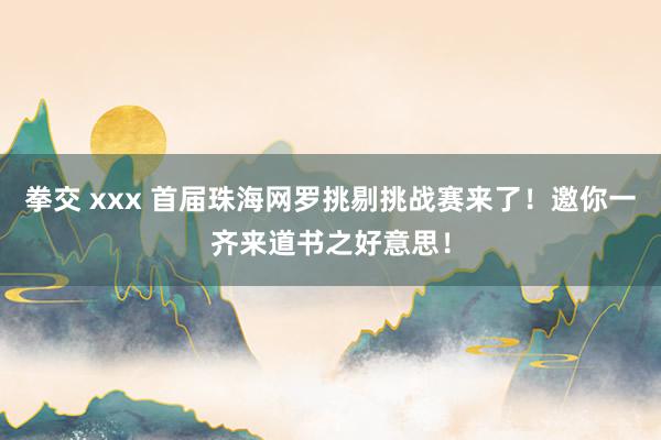 拳交 xxx 首届珠海网罗挑剔挑战赛来了！邀你一齐来道书之好意思！