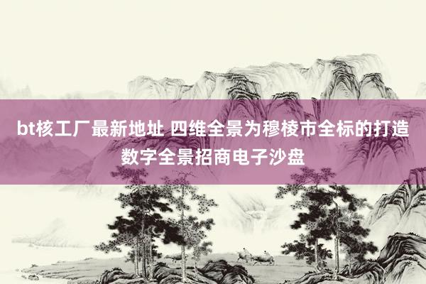 bt核工厂最新地址 四维全景为穆棱市全标的打造数字全景招商电子沙盘