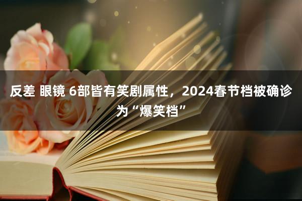 反差 眼镜 6部皆有笑剧属性，2024春节档被确诊为“爆笑档”