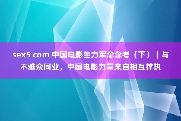 sex5 com 中国电影生力军念念考（下）｜与不雅众同业，中国电影力量来自相互撑执