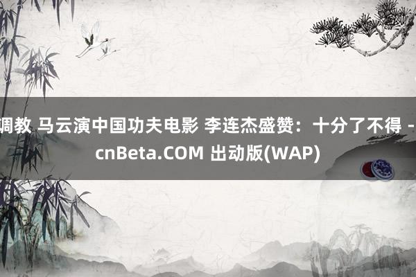 调教 马云演中国功夫电影 李连杰盛赞：十分了不得 - cnBeta.COM 出动版(WAP)