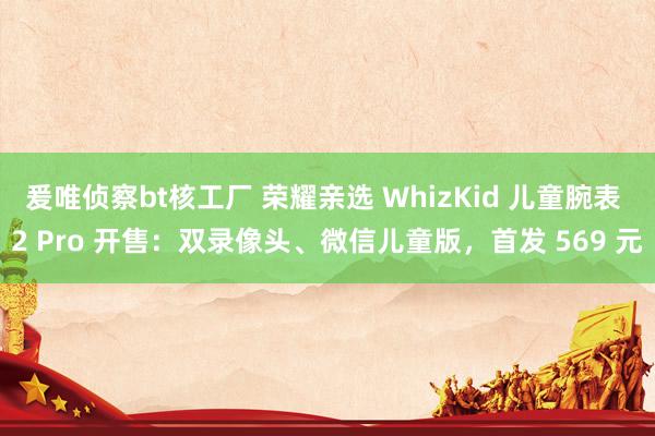 爰唯侦察bt核工厂 荣耀亲选 WhizKid 儿童腕表 2 Pro 开售：双录像头、微信儿童版，首发 569 元