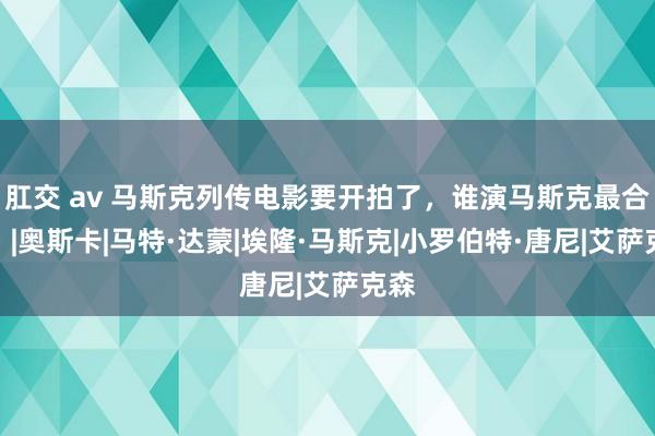 肛交 av 马斯克列传电影要开拍了，谁演马斯克最合适？|奥斯卡|马特·达蒙|埃隆·马斯克|小罗伯特·唐尼|艾萨克森