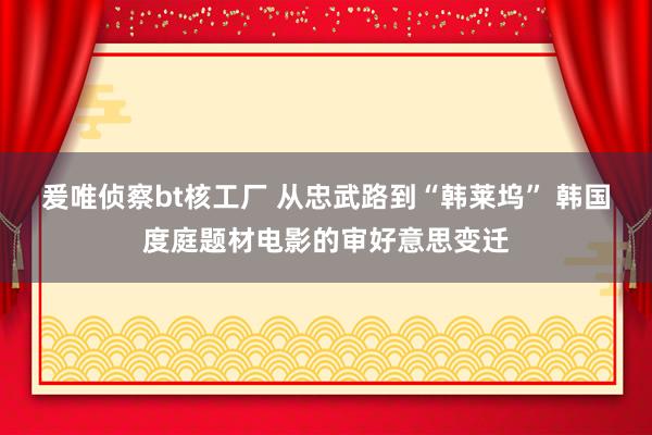 爰唯侦察bt核工厂 从忠武路到“韩莱坞” 韩国度庭题材电影的审好意思变迁