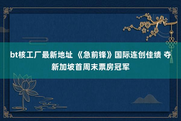 bt核工厂最新地址 《急前锋》国际连创佳绩 夺新加坡首周末票房冠军