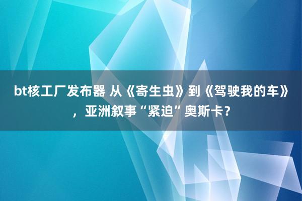 bt核工厂发布器 从《寄生虫》到《驾驶我的车》，亚洲叙事“紧迫”奥斯卡？