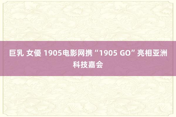 巨乳 女優 1905电影网携“1905 GO”亮相亚洲科技嘉会