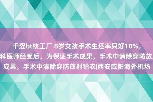 千涩bt核工厂 8岁女孩手术生还率只好10%，无病院敢经受，西安一儿科医师经受后，为保证手术成果，手术中清除穿防放射铅衣|西安咸阳海外机场