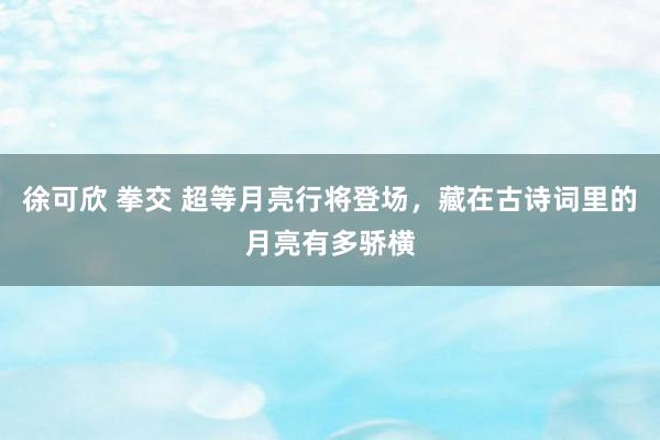 徐可欣 拳交 超等月亮行将登场，藏在古诗词里的月亮有多骄横