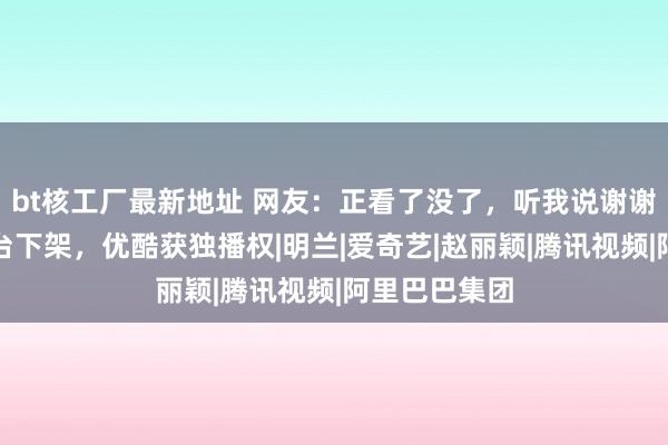 bt核工厂最新地址 网友：正看了没了，听我说谢谢你，两大平台下架，优酷获独播权|明兰|爱奇艺|赵丽颖|腾讯视频|阿里巴巴集团