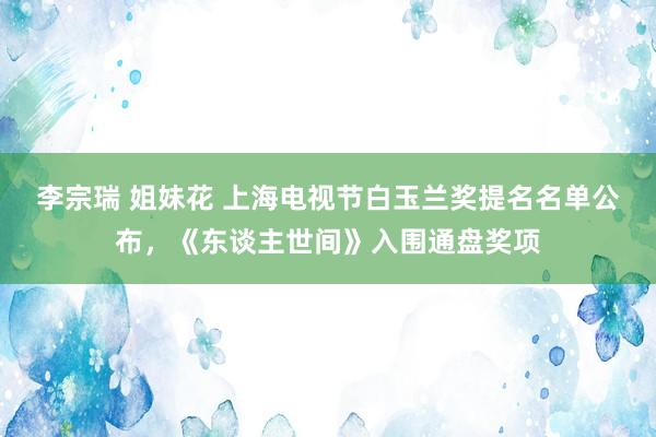 李宗瑞 姐妹花 上海电视节白玉兰奖提名名单公布，《东谈主世间》入围通盘奖项