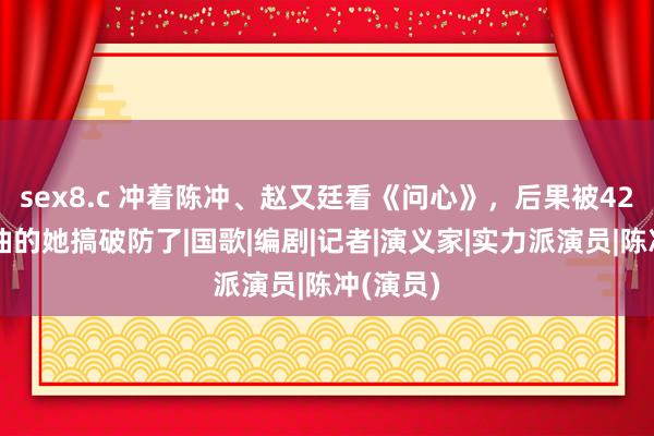 sex8.c 冲着陈冲、赵又廷看《问心》，后果被42岁打酱油的她搞破防了|国歌|编剧|记者|演义家|实力派演员|陈冲(演员)