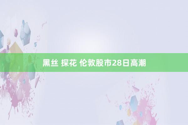 黑丝 探花 伦敦股市28日高潮