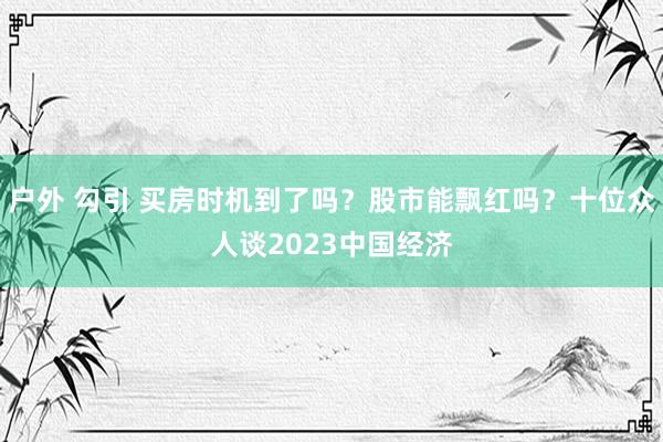 户外 勾引 买房时机到了吗？股市能飘红吗？十位众人谈2023中国经济