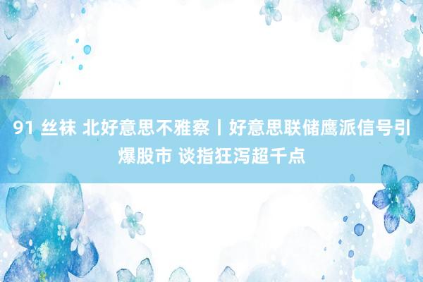 91 丝袜 北好意思不雅察丨好意思联储鹰派信号引爆股市 谈指狂泻超千点