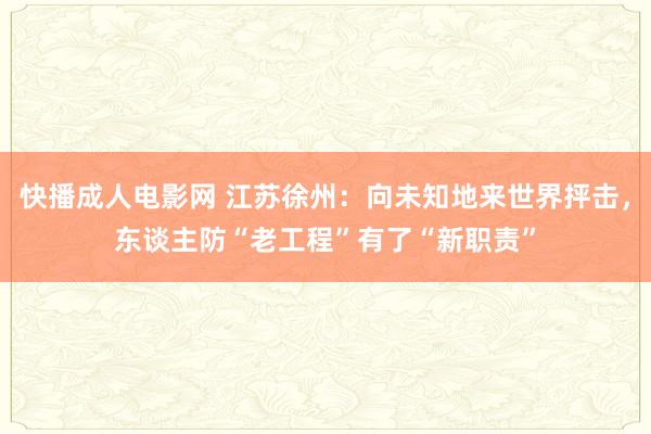 快播成人电影网 江苏徐州：向未知地来世界抨击，东谈主防“老工程”有了“新职责”