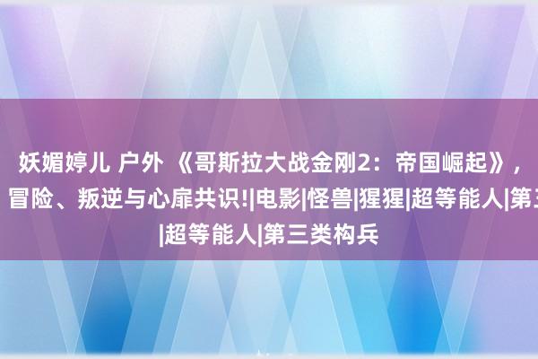 妖媚婷儿 户外 《哥斯拉大战金刚2：帝国崛起》，太杂乱，冒险、叛逆与心扉共识!|电影|怪兽|猩猩|超等能人|第三类构兵