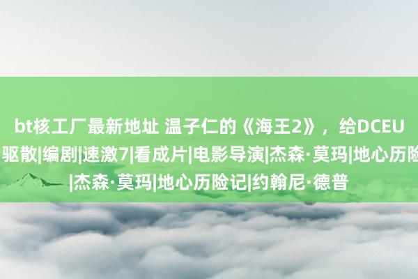 bt核工厂最新地址 温子仁的《海王2》，给DCEU十年一个体面的驱散|编剧|速激7|看成片|电影导演|杰森·莫玛|地心历险记|约翰尼·德普