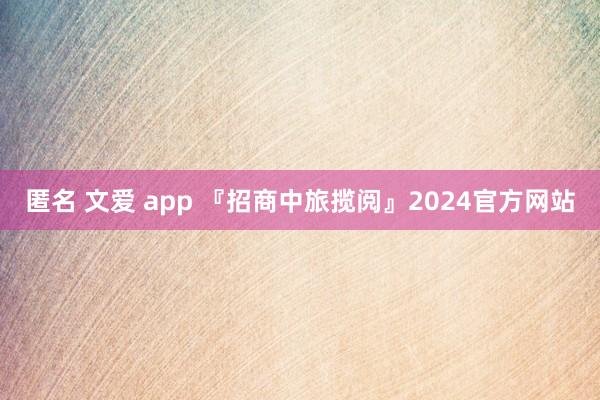 匿名 文爱 app 『招商中旅揽阅』2024官方网站