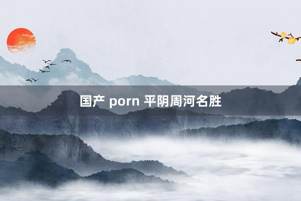 国产 porn 平阴周河名胜