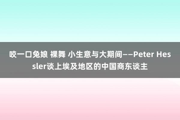 咬一口兔娘 裸舞 小生意与大期间——Peter Hessler谈上埃及地区的中国商东谈主