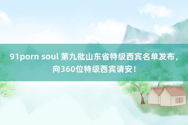 91porn soul 第九批山东省特级西宾名单发布，向360位特级西宾请安！