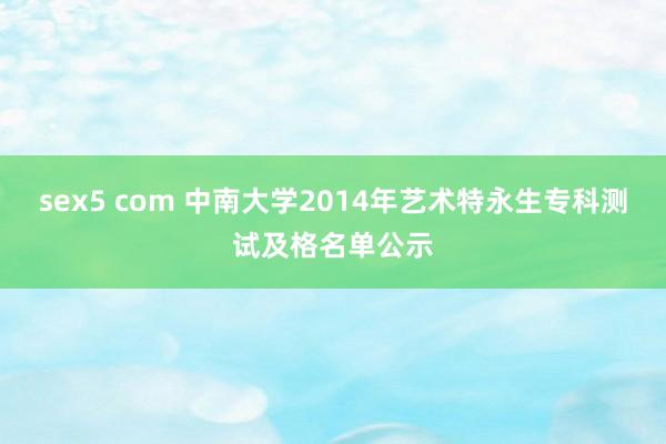 sex5 com 中南大学2014年艺术特永生专科测试及格名单公示