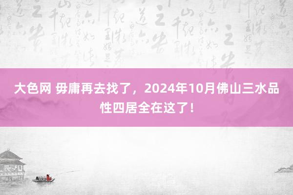 大色网 毋庸再去找了，2024年10月佛山三水品性四居全在这了！