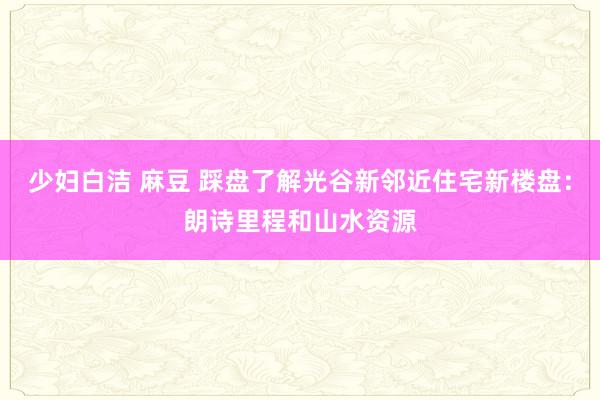 少妇白洁 麻豆 踩盘了解光谷新邻近住宅新楼盘：朗诗里程和山水资源