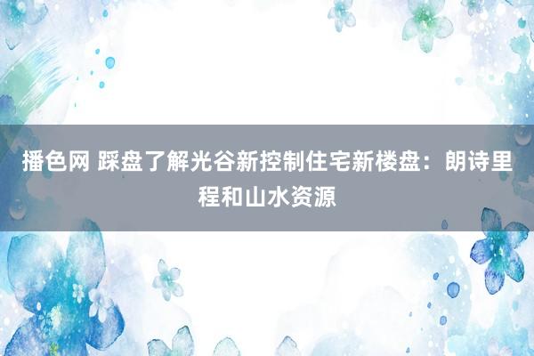 播色网 踩盘了解光谷新控制住宅新楼盘：朗诗里程和山水资源