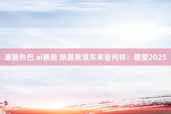 迪丽热巴 ai换脸 朗基紫境东来若何样：瞻望2025