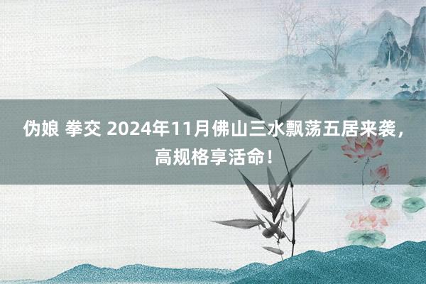 伪娘 拳交 2024年11月佛山三水飘荡五居来袭，高规格享活命！