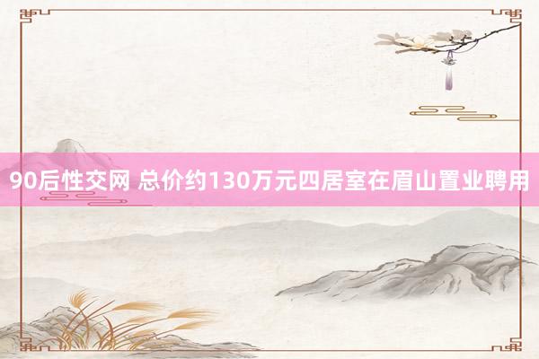 90后性交网 总价约130万元四居室在眉山置业聘用