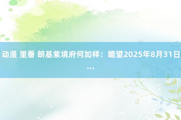 动漫 里番 朗基紫境府何如样：瞻望2025年8月31日...